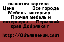 вышитая картина  › Цена ­ 8 000 - Все города Мебель, интерьер » Прочая мебель и интерьеры   . Пермский край,Добрянка г.